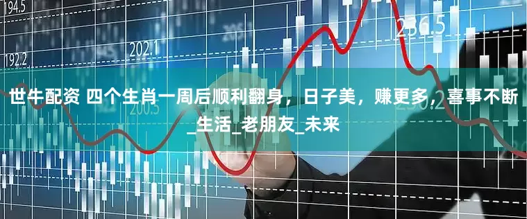 世牛配资 四个生肖一周后顺利翻身，日子美，赚更多，喜事不断_生活_老朋友_未来