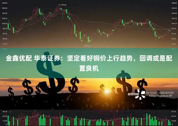 金鑫优配 华泰证券：坚定看好铜价上行趋势，回调或是配置良机