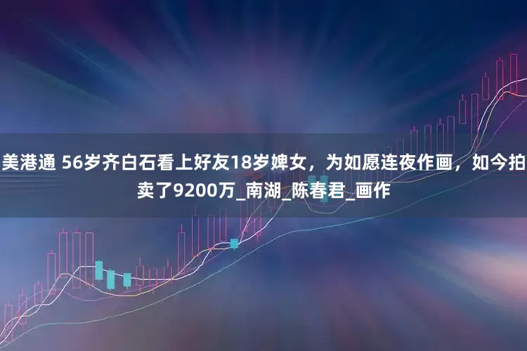 美港通 56岁齐白石看上好友18岁婢女，为如愿连夜作画，如今拍卖了9200万_南湖_陈春君_画作