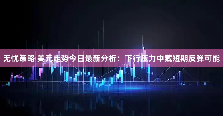 无忧策略 美元走势今日最新分析：下行压力中藏短期反弹可能