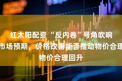 红太阳配资 “反内卷”号角吹响牵动市场预期，价格改善能否推动物价合理回升