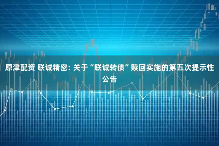 原津配资 联诚精密: 关于“联诚转债”赎回实施的第五次提示性公告