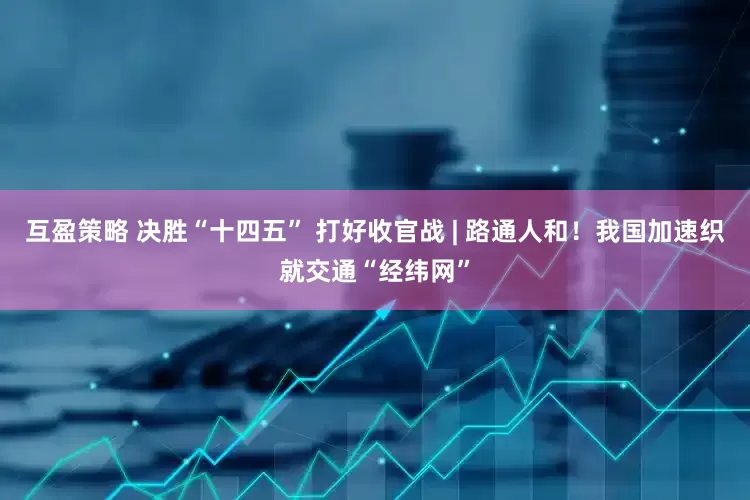 互盈策略 决胜“十四五” 打好收官战 | 路通人和！我国加速织就交通“经纬网”