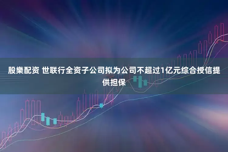 股樂配资 世联行全资子公司拟为公司不超过1亿元综合授信提供担保
