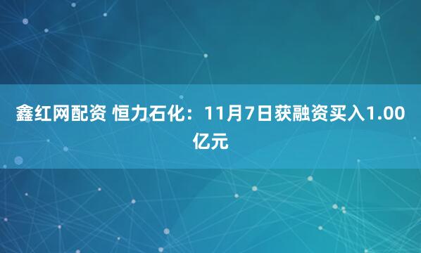 鑫红网配资 恒力石化：11月7日获融资买入1.00亿元