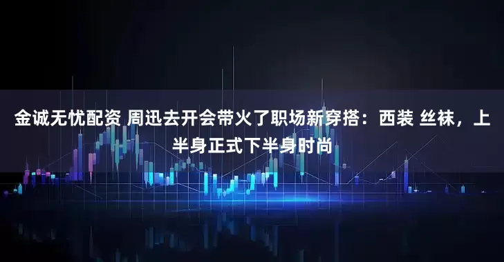 金诚无忧配资 周迅去开会带火了职场新穿搭:西装 丝袜,上半身正式下半身时尚