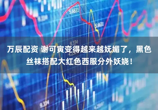 万辰配资 谢可寅变得越来越妩媚了,黑色丝袜搭配大红色西服分外妖娆!