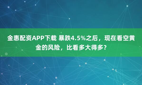 金惠配资APP下载 暴跌4.5%之后，现在看空黄金的风险，比看多大得多？