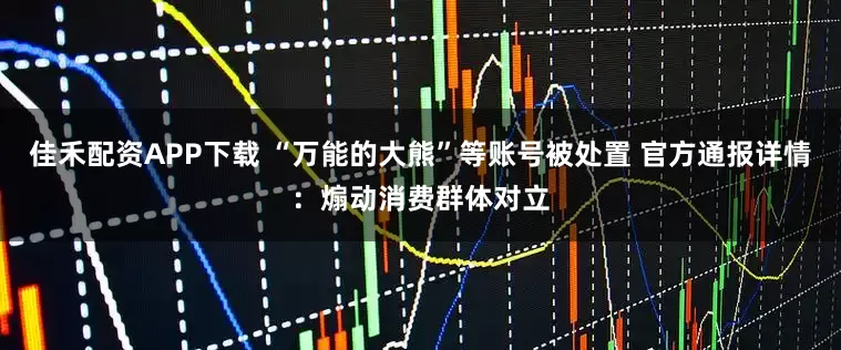 佳禾配资APP下载 “万能的大熊”等账号被处置 官方通报详情：煽动消费群体对立