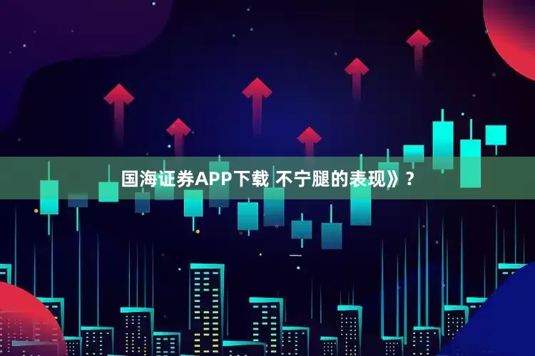 国海证券APP下载 不宁腿的表现》？